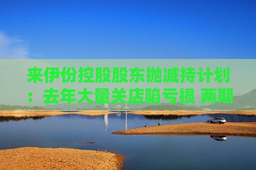 来伊份控股股东抛减持计划：去年大量关店陷亏损 两期员工持股皆因业绩不达标被取消