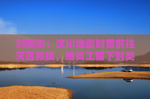 刘强东：汶川地震时曾前往灾区救援，给员工留下封类似遗书的信
