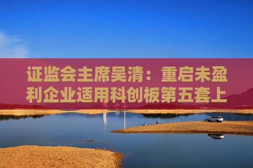 证监会主席吴清：重启未盈利企业适用科创板第五套上市标准