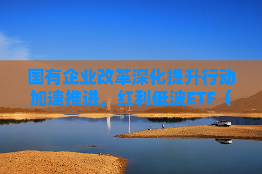 国有企业改革深化提升行动加速推进，红利低波ETF（512890）助力把握高分红国企配置机遇