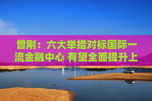 曾刚：六大举措对标国际一流金融中心 有望全面提升上海在全球金融格局中的竞争力与影响力