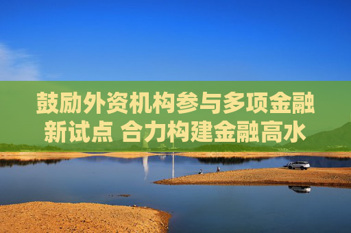 鼓励外资机构参与多项金融新试点 合力构建金融高水平开放新格局