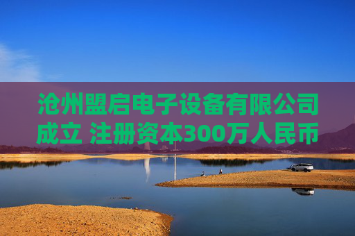 沧州盟启电子设备有限公司成立 注册资本300万人民币