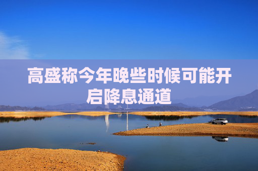 高盛称今年晚些时候可能开启降息通道