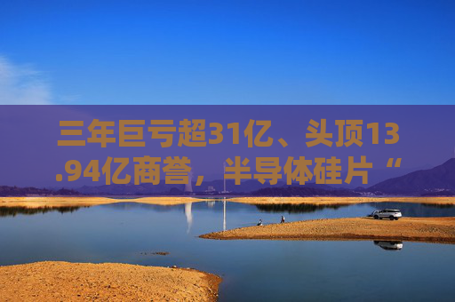 三年巨亏超31亿、头顶13.94亿商誉，半导体硅片“黑马”上海超硅募资49亿冲击IPO
