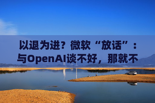 以退为进？微软“放话”：与OpenAI谈不好，那就不谈了