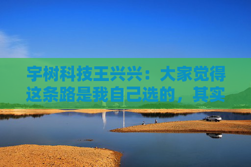 宇树科技王兴兴：大家觉得这条路是我自己选的，其实是我手上的牌只有这么几张，我没得选
