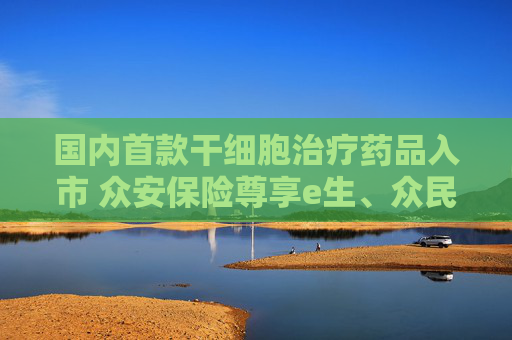 国内首款干细胞治疗药品入市 众安保险尊享e生、众民保等医疗险在保患者用药可赔付