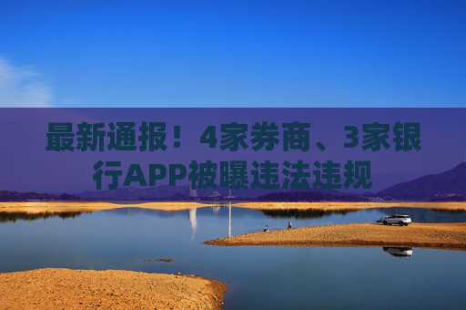 最新通报！4家券商、3家银行APP被曝违法违规