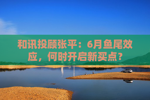 和讯投顾张平：6月鱼尾效应，何时开启新买点？