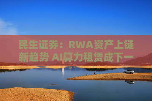 民生证券：RWA资产上链新趋势 AI算力租赁成下一锚点