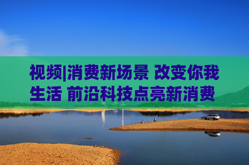 视频|消费新场景 改变你我生活 前沿科技点亮新消费 引领消费升级新趋势