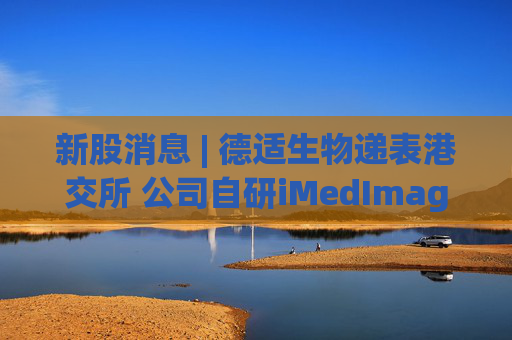 新股消息 | 德适生物递表港交所 公司自研iMedImage通用型医学影像基座模型已成功实现商业化