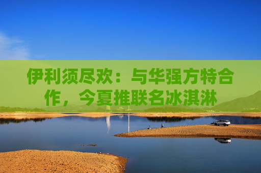 伊利须尽欢：与华强方特合作，今夏推联名冰淇淋