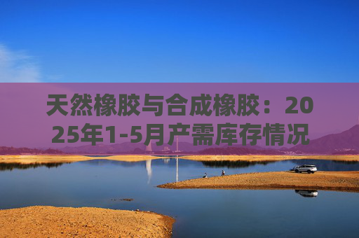 天然橡胶与合成橡胶：2025年1-5月产需库存情况
