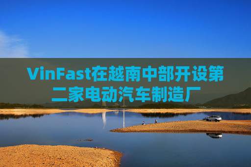 VinFast在越南中部开设第二家电动汽车制造厂