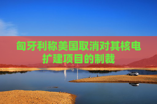 匈牙利称美国取消对其核电扩建项目的制裁