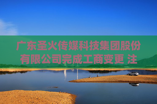 广东圣火传媒科技集团股份有限公司完成工商变更 注册资本(金)变更增至4216万元