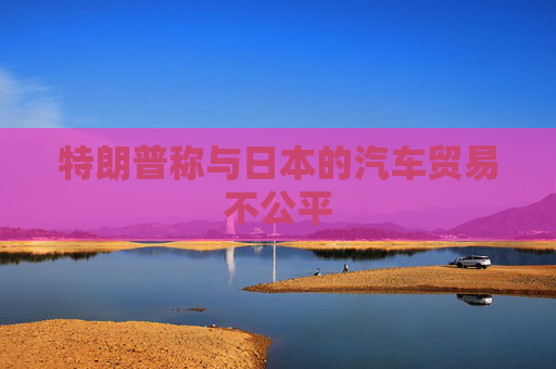 特朗普称与日本的汽车贸易不公平