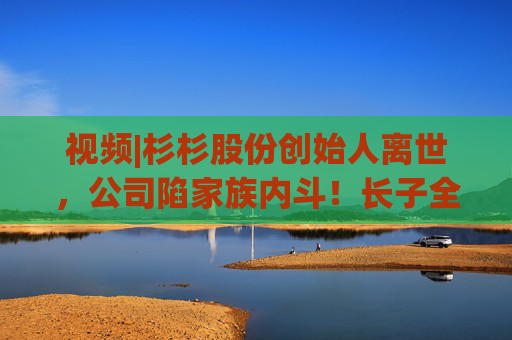 视频|杉杉股份创始人离世，公司陷家族内斗！长子全部持股被强制执行，最新消息