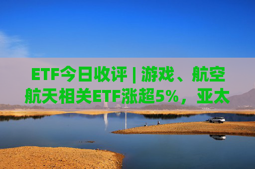ETF今日收评 | 游戏、航空航天相关ETF涨超5%，亚太精选ETF跌超2%
