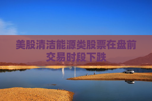 美股清洁能源类股票在盘前交易时段下跌