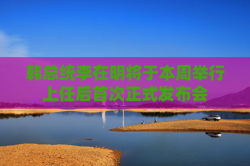 韩总统李在明将于本周举行上任后首次正式发布会