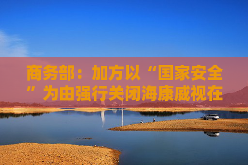 商务部：加方以“国家安全”为由强行关闭海康威视在加业务，中方对此强烈不满、坚决反对