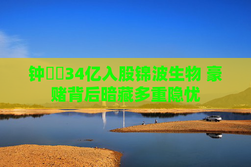 钟睒睒34亿入股锦波生物 豪赌背后暗藏多重隐忧