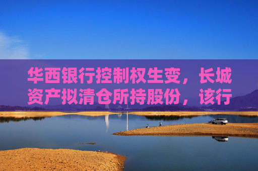 华西银行控制权生变，长城资产拟清仓所持股份，该行三月刚当选的新董事长正来自“长城系”