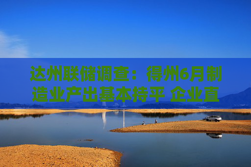 达州联储调查：得州6月制造业产出基本持平 企业直指高关税与利率重压