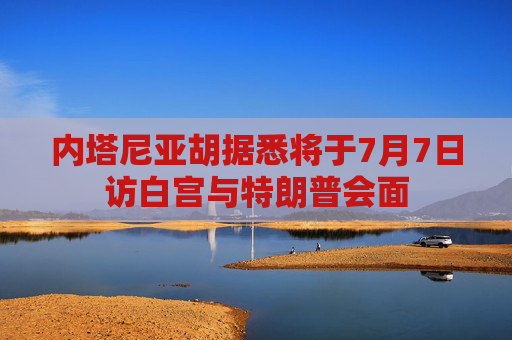 内塔尼亚胡据悉将于7月7日访白宫与特朗普会面