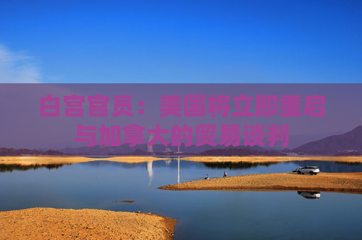 白宫官员：美国将立即重启与加拿大的贸易谈判