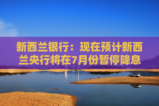 新西兰银行：现在预计新西兰央行将在7月份暂停降息