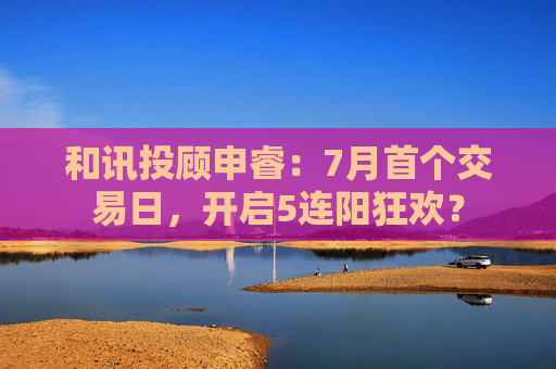 和讯投顾申睿：7月首个交易日，开启5连阳狂欢？