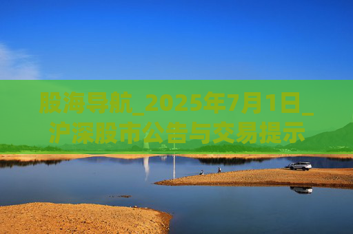 股海导航_2025年7月1日_沪深股市公告与交易提示