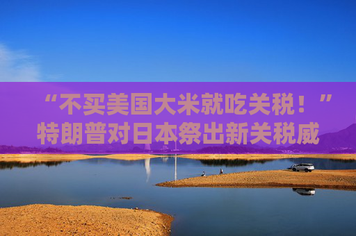 “不买美国大米就吃关税！”特朗普对日本祭出新关税威胁