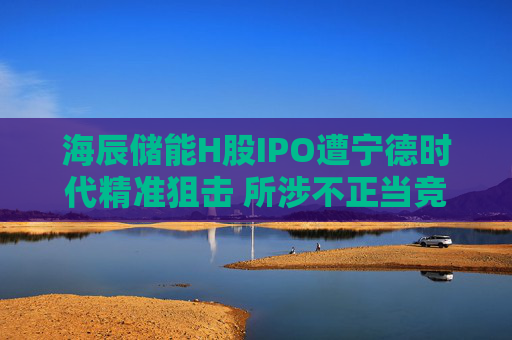 海辰储能H股IPO遭宁德时代精准狙击 所涉不正当竞争纠纷案将于8月12日开庭