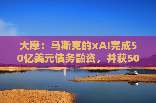 大摩：马斯克的xAI完成50亿美元债务融资，并获50亿美元战略股权投资