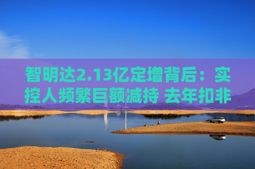 智明达2.13亿定增背后：实控人频繁巨额减持 去年扣非净利润同比大降8成