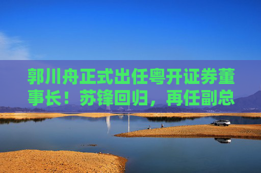 郭川舟正式出任粤开证券董事长！苏锋回归，再任副总裁兼董事会秘书