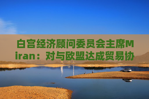 白宫经济顾问委员会主席Miran：对与欧盟达成贸易协议“持乐观态度”