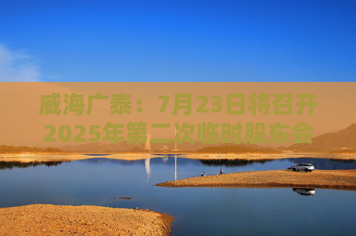 威海广泰：7月23日将召开2025年第二次临时股东会