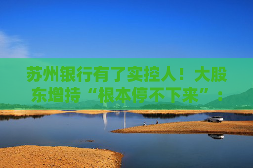苏州银行有了实控人！大股东增持“根本停不下来”：超8亿元增持后，还要继续追加4亿元