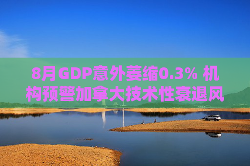 8月GDP意外萎缩0.3% 机构预警加拿大技术性衰退风险升温