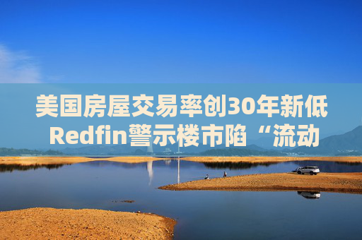 美国房屋交易率创30年新低 Redfin警示楼市陷“流动性陷阱”