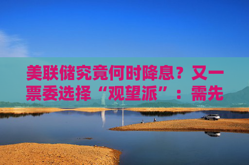 美联储究竟何时降息？又一票委选择“观望派”：需先研究关税影响