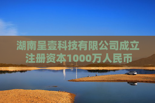 湖南呈壹科技有限公司成立 注册资本1000万人民币