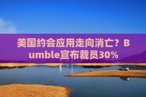 美国约会应用走向消亡？Bumble宣布裁员30%