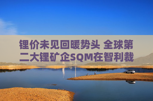 锂价未见回暖势头 全球第二大锂矿企SQM在智利裁员5%